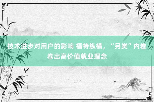 技术进步对用户的影响 福特纵横，“另类”内卷卷出高价值就业理念