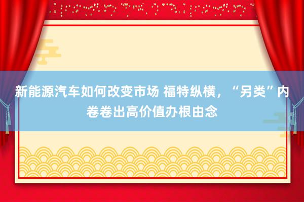 新能源汽车如何改变市场 福特纵横，“另类”内卷卷出高价值办根由念