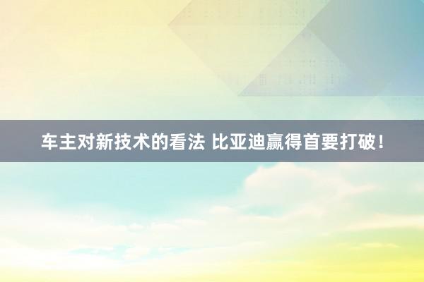 车主对新技术的看法 比亚迪赢得首要打破！