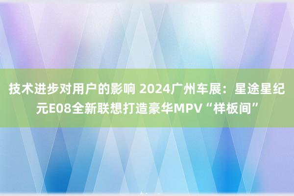 技术进步对用户的影响 2024广州车展：星途星纪元E08全新联想打造豪华MPV“样板间”