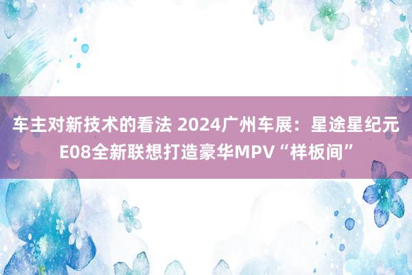 车主对新技术的看法 2024广州车展：星途星纪元E08全新联想打造豪华MPV“样板间”