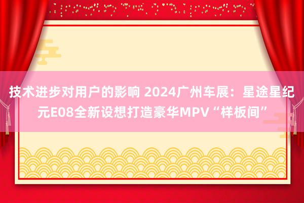 技术进步对用户的影响 2024广州车展：星途星纪元E08全新设想打造豪华MPV“样板间”