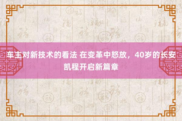 车主对新技术的看法 在变革中怒放，40岁的长安凯程开启新篇章