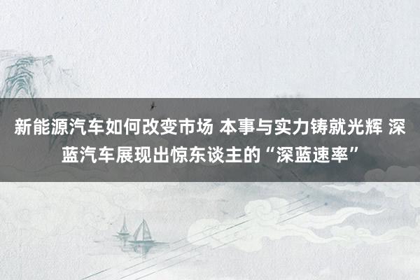 新能源汽车如何改变市场 本事与实力铸就光辉 深蓝汽车展现出惊东谈主的“深蓝速率”