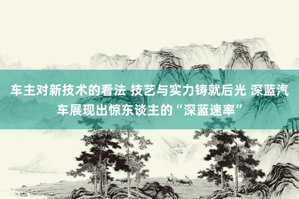 车主对新技术的看法 技艺与实力铸就后光 深蓝汽车展现出惊东谈主的“深蓝速率”