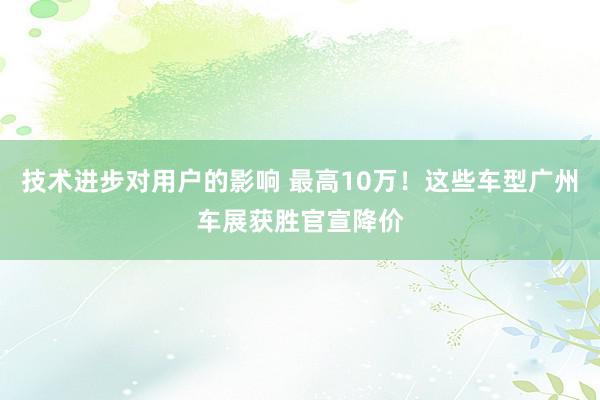 技术进步对用户的影响 最高10万！这些车型广州车展获胜官宣降价