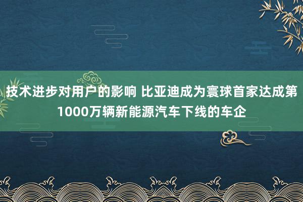 技术进步对用户的影响 比亚迪成为寰球首家达成第1000万辆新能源汽车下线的车企