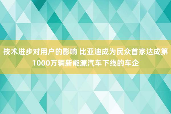 技术进步对用户的影响 比亚迪成为民众首家达成第1000万辆新能源汽车下线的车企