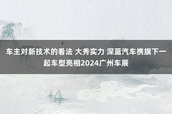 车主对新技术的看法 大秀实力 深蓝汽车携旗下一起车型亮相2024广州车展