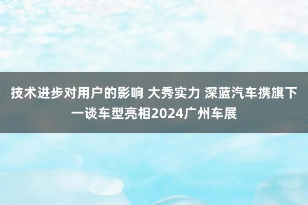 技术进步对用户的影响 大秀实力 深蓝汽车携旗下一谈车型亮相2024广州车展