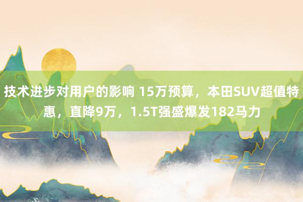 技术进步对用户的影响 15万预算，本田SUV超值特惠，直降9万，1.5T强盛爆发182马力