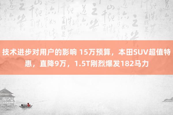 技术进步对用户的影响 15万预算，本田SUV超值特惠，直降9万，1.5T刚烈爆发182马力