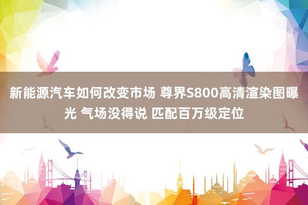 新能源汽车如何改变市场 尊界S800高清渲染图曝光 气场没得说 匹配百万级定位