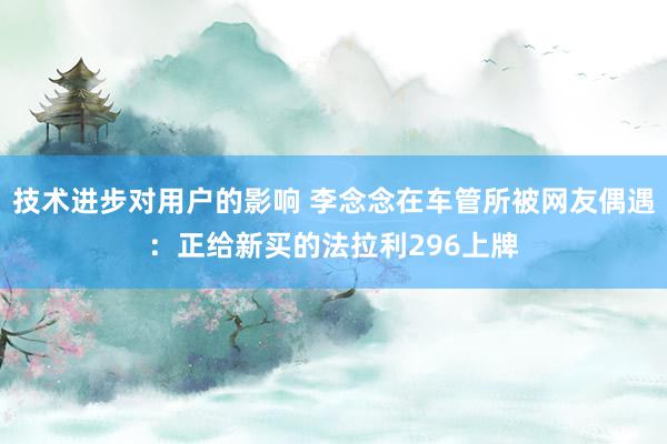 技术进步对用户的影响 李念念在车管所被网友偶遇：正给新买的法拉利296上牌