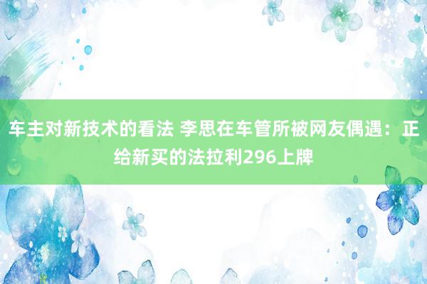 车主对新技术的看法 李思在车管所被网友偶遇：正给新买的法拉利296上牌