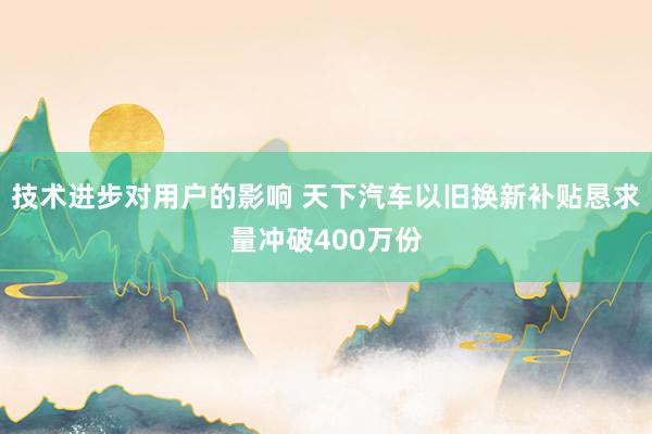 技术进步对用户的影响 天下汽车以旧换新补贴恳求量冲破400万份