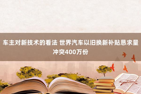 车主对新技术的看法 世界汽车以旧换新补贴恳求量冲突400万份