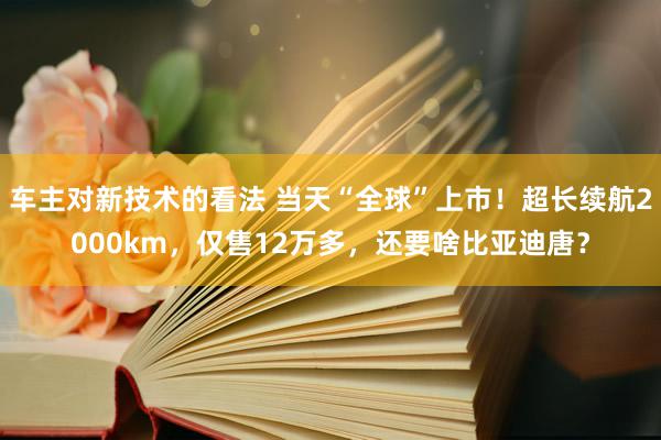 车主对新技术的看法 当天“全球”上市！超长续航2000km，仅售12万多，还要啥比亚迪唐？