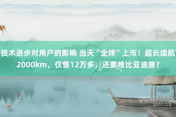 技术进步对用户的影响 当天“全球”上市！超长续航2000km，仅售12万多，还要啥比亚迪唐？