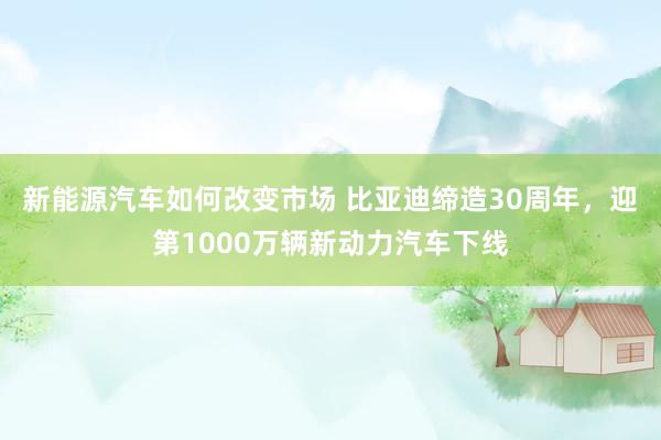 新能源汽车如何改变市场 比亚迪缔造30周年，迎第1000万辆新动力汽车下线