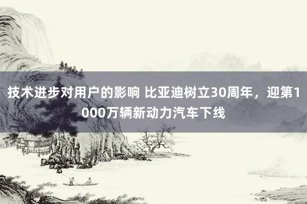 技术进步对用户的影响 比亚迪树立30周年，迎第1000万辆新动力汽车下线