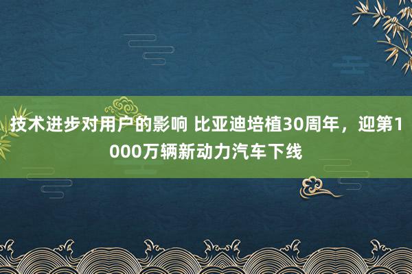 技术进步对用户的影响 比亚迪培植30周年，迎第1000万辆新动力汽车下线