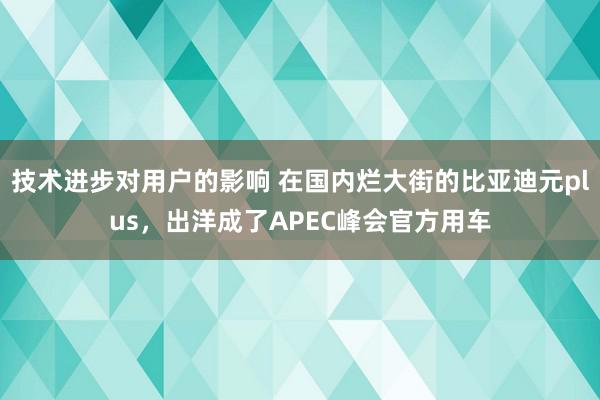 技术进步对用户的影响 在国内烂大街的比亚迪元plus，出洋成了APEC峰会官方用车