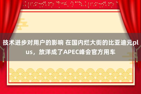 技术进步对用户的影响 在国内烂大街的比亚迪元plus，放洋成了APEC峰会官方用车