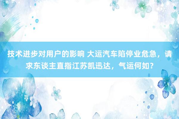 技术进步对用户的影响 大运汽车陷停业危急，请求东谈主直指江苏凯迅达，气运何如？