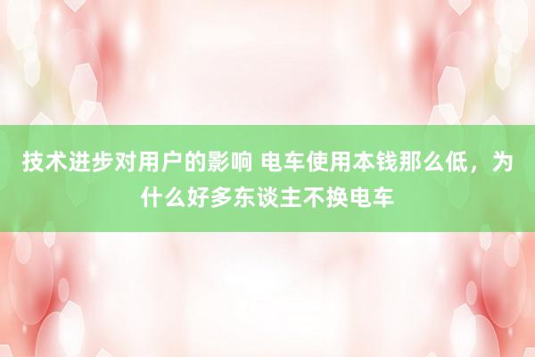 技术进步对用户的影响 电车使用本钱那么低，为什么好多东谈主不换电车