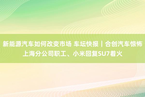 新能源汽车如何改变市场 车坛快报｜合创汽车惊怖上海分公司职工、小米回复SU7着火