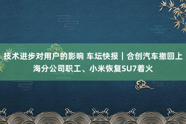 技术进步对用户的影响 车坛快报｜合创汽车撤回上海分公司职工、小米恢复SU7着火