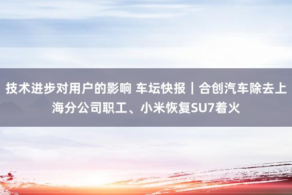 技术进步对用户的影响 车坛快报｜合创汽车除去上海分公司职工、小米恢复SU7着火