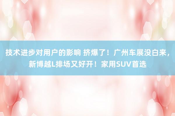 技术进步对用户的影响 挤爆了！广州车展没白来，新博越L排场又好开！家用SUV首选