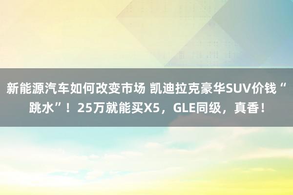 新能源汽车如何改变市场 凯迪拉克豪华SUV价钱“跳水”！25万就能买X5，GLE同级，真香！