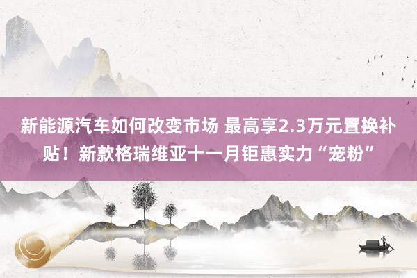 新能源汽车如何改变市场 最高享2.3万元置换补贴！新款格瑞维亚十一月钜惠实力“宠粉”