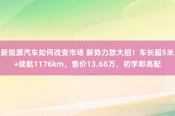 新能源汽车如何改变市场 新势力放大招！车长超5米+续航1176km，售价13.68万，初学即高配