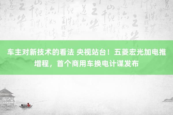 车主对新技术的看法 央视站台！五菱宏光加电推增程，首个商用车换电计谋发布