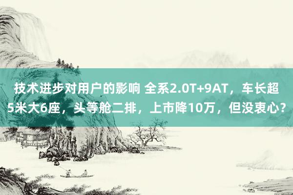 技术进步对用户的影响 全系2.0T+9AT，车长超5米大6座，头等舱二排，上市降10万，但没衷心？