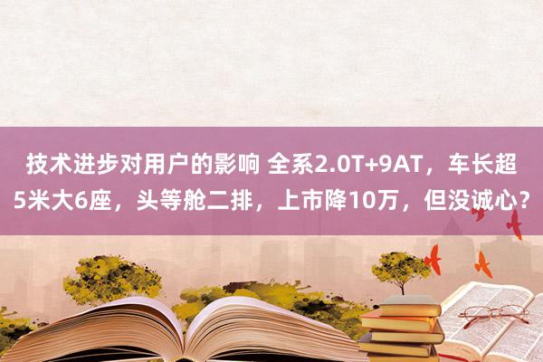 技术进步对用户的影响 全系2.0T+9AT，车长超5米大6座，头等舱二排，上市降10万，但没诚心？