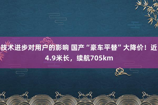 技术进步对用户的影响 国产“豪车平替”大降价！近4.9米长，续航705km