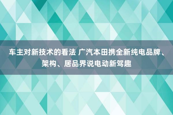 车主对新技术的看法 广汽本田携全新纯电品牌、架构、居品界说电动新驾趣