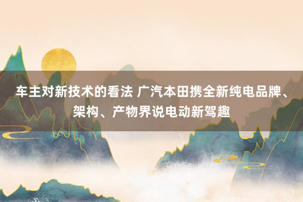 车主对新技术的看法 广汽本田携全新纯电品牌、架构、产物界说电动新驾趣