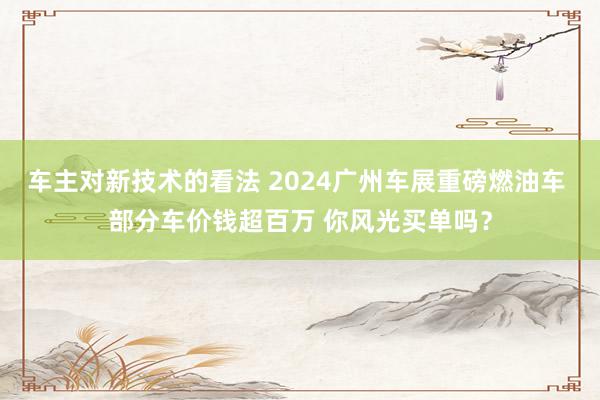 车主对新技术的看法 2024广州车展重磅燃油车 部分车价钱超百万 你风光买单吗？