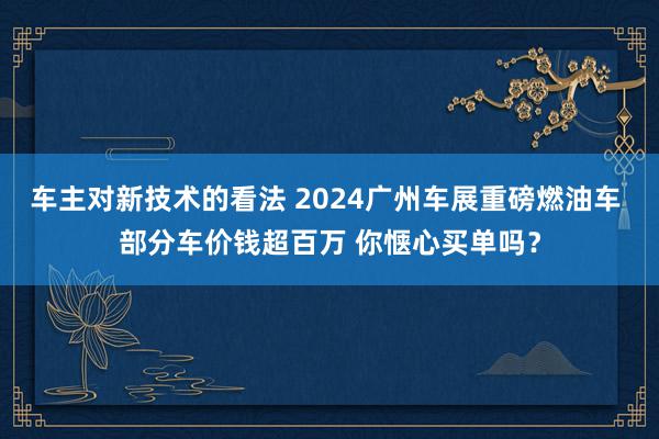 车主对新技术的看法 2024广州车展重磅燃油车 部分车价钱超百万 你惬心买单吗？