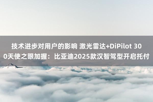 技术进步对用户的影响 激光雷达+DiPilot 300天使之眼加握：比亚迪2025款汉智驾型开启托付