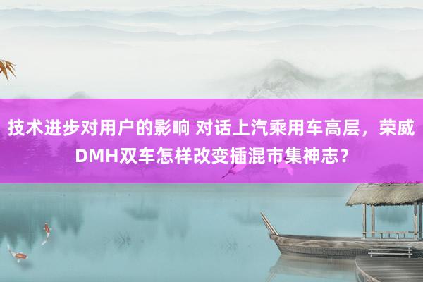 技术进步对用户的影响 对话上汽乘用车高层，荣威DMH双车怎样改变插混市集神志？