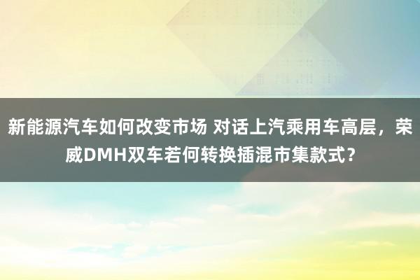 新能源汽车如何改变市场 对话上汽乘用车高层，荣威DMH双车若何转换插混市集款式？