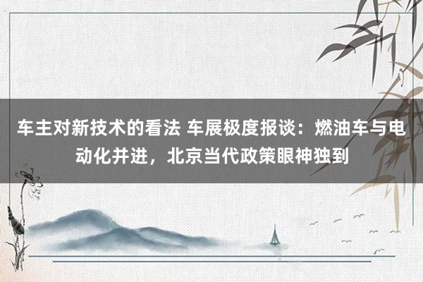 车主对新技术的看法 车展极度报谈：燃油车与电动化并进，北京当代政策眼神独到