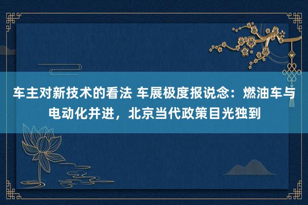 车主对新技术的看法 车展极度报说念：燃油车与电动化并进，北京当代政策目光独到